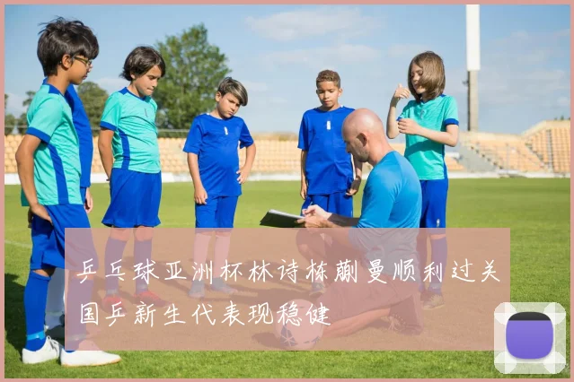 乒乓球亚洲杯林诗栋蒯曼顺利过关国乒新生代表现稳健