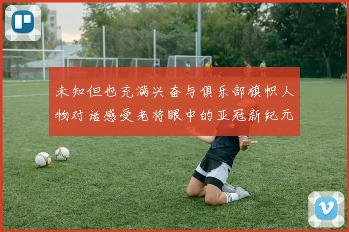 未知但也充满兴奋与俱乐部旗帜人物对话感受老将眼中的亚冠新纪元