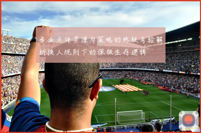 专业点评资源与策略的终极考验解析换人规则下的保级生存逻辑